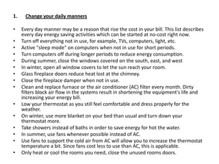 Change your daily mannersEvery day manner may be a reason that rise the cost in your bill. This list describes every day energy saving activities which can be started at no-cost right now.Turn off everything not in use, for example, TVs, computers, light, etc.Active "sleep mode" on computers when not in use for short periods.Turn computers off during longer periods to reduce energy consumption.During summer, close the windows covered on the south, east, and westIn winter, open all window covers to let the sun reach your room.Glass fireplace doors reduce heat lost at the chimney.Close the fireplace damper when not in use.Clean and replace furnace or the air conditioner (AC) filter every month. Dirty filters block air flow in the systems result in shortening the equipment's life and increasing your energy bill.Low your thermostat as you still feel comfortable and dress properly for the weather.On winter, use more blanket on your bed than usual and turn down your thermostat more.Take showers instead of baths in order to save energy for hot the water.In summer, use fans whenever possible instead of AC.Use fans to support the cold air from AC will allow you to increase the thermostat temperature a bit. Since fans cost less to use than AC, this is applicable.Only heat or cool the rooms you need, close the unused rooms doors.