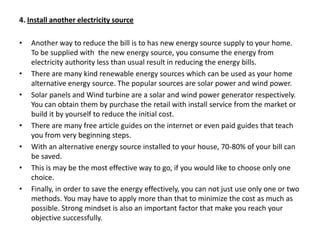 4. Install another electricity sourceAnother way to reduce the bill is to has new energy source supply to your home. To be supplied with  the new energy source, you consume the energy from electricity authority less than usual result in reducing the energy bills.There are many kind renewable energy sources which can be used as your home alternative energy source. The popular sources are solar power and wind power.Solar panels and Wind turbine are a solar and wind power generator respectively. You can obtain them by purchase the retail with install service from the market or build it by yourself to reduce the initial cost.There are many free article guides on the internet or even paid guides that teach you from very beginning steps.With an alternative energy source installed to your house, 70-80% of your bill can be saved.This is may be the most effective way to go, if you would like to choose only one choice.Finally, in order to save the energy effectively, you can not just use only one or two methods. You may have to apply more than that to minimize the cost as much as possible. Strong mindset is also an important factor that make you reach your objective successfully.