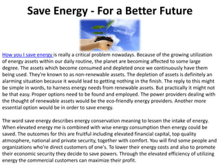 Save Energy - For a Better Future How you I save energy is really a critical problem nowadays. Because of the growing utilization of energy assets within our daily routine, the planet are becoming affected to some large degree. The assets which become consumed and depleted once we continuously have them being used. They're known to as non-renewable assets. The depletion of assets is definitely an alarming situation because it would lead to getting nothing in the finish. The reply to this might be simple in words, to harness energy needs from renewable assets. But practically it might not be that easy. Proper options need to be found and employed. The power providers dealing with the thought of renewable assets would be the eco-friendly energy providers. Another more essential option would be in order to save energy.The word save energy describes energy conservation meaning to lessen the intake of energy. When elevated energy me is combined with wise energy consumption then energy could be saved. The outcomes for this are fruitful including elevated financial capital, top quality atmosphere, national and private security, together with comfort. You will find some people and organizations who're direct customers of one's. To lower their energy costs and also to promote their economic security they decide to save powers. Through the elevated efficiency of utilizing energy the commercial customers can maximize their profit. 