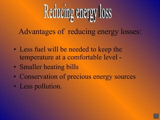 Advantages of  reducing energy losses: Less fuel will be needed to keep the temperature at a comfortable level -  Smaller heating bills Conservation of precious energy sources Less pollution. Reducing energy loss 