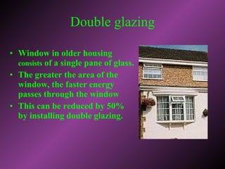 Window in older housing  consists  of a single pane of glass.  The greater the area of the window, the faster energy passes through the window This can be reduced by 50% by installing double glazing. Double glazing 
