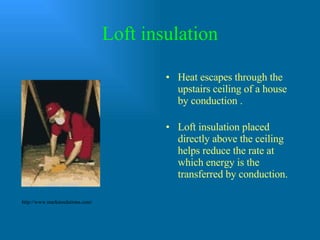 Loft insulation Heat escapes through the upstairs ceiling of a house by conduction .  Loft insulation placed directly above the ceiling helps reduce the rate at which energy is the transferred by conduction. http://www.markinsulations.com/ 