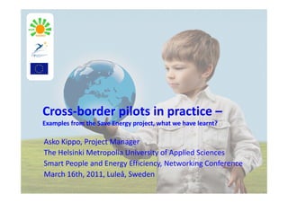 Cross‐border pilots in practice –
Examples from the Save Energy project, what we have learnt?

Asko Kippo, Project Manager
The Helsinki Metropolia University of Applied Sciences
Smart People and Energy Efficiency, Networking Conference
March 16th, 2011, Luleå, Sweden
 