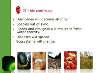  If this continues 
• Hurricanes will become stronger. 
• Species out of sync. 
• Floods and droughts will results in fresh 
water scarcity. 
• Diseases will spread 
• Ecosystems will change. 
 