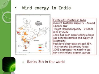 • Wind energy in India 
Electricity situation in India 
Current Installed Capacity - Around 
130000 MW 
Target Planned Capacity – 240000 
MW by 2020 
India has been experiencing a large 
gap between demand and supply of 
electricity. 
Peak level shortages exceed 35%. 
The National Electricity Policy, 
2005 expresses the need to use 
non-conventional energy sources 
 Ranks 5th in the world 
 