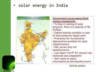 • solar energy in India 
Government encouraging Solar 
energy investments.. 
• To help in running of solar 
projects, there is a subsidy of Rs 
12/Kwh 
• Capital subsidy available in case 
of semiconductor based units 
• Provisions for Accelerated 
depreciation available for solar 
manufacturers 
• NIL excise duty for 
manufacturers 
• Low import tariff for several raw 
materials and components 
• Soft loans to users, 
intermediaries and manufacturers 
Grid tie system 
 