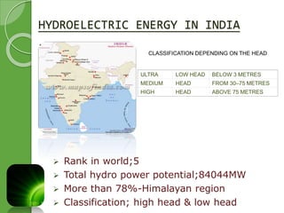 HYDROELECTRIC ENERGY IN INDIA 
 Rank in world;5 
CLASSIFICATION DEPENDING ON THE HEAD 
ULTRA LOW HEAD BELOW 3 METRES 
MEDIUM HEAD FROM 30–75 METRES 
HIGH HEAD ABOVE 75 METRES 
 Total hydro power potential;84044MW 
 More than 78%-Himalayan region 
 Classification; high head & low head 
 
