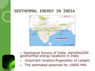 GEOTHERMAL ENERGY IN INDIA 
 Geological Survey of India, identified350 
geothermal energy locations in India 
 Important location;Pugavalley of Ladakh. 
 The estimated potential for 10000 MW. 
 