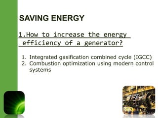 SAVING ENERGY 
1.How to increase the energy 
efficiency of a generator? 
1. Integrated gasification combined cycle (IGCC) 
2. Combustion optimization using modern control 
systems 
 