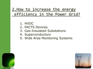 2.How to increase the energy 
efficiency in the Power Grid? 
1. HVDC 
2. FACTS Devices 
3. Gas-Insulated Substations 
4. Superconductors 
5. Wide Area Monitoring Systems 
 