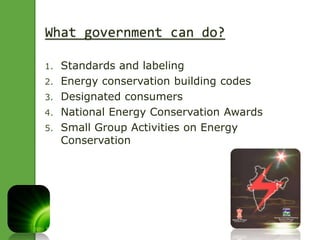 What government can do? 
1. Standards and labeling 
2. Energy conservation building codes 
3. Designated consumers 
4. National Energy Conservation Awards 
5. Small Group Activities on Energy 
Conservation 
 