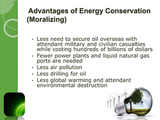 Advantages of Energy Conservation 
(Moralizing) 
• Less need to secure oil overseas with 
attendant military and civilian casualties 
while costing hundreds of billions of dollars 
• Fewer power plants and liquid natural gas 
ports are needed 
• Less air pollution 
• Less drilling for oil 
• Less global warming and attendant 
environmental destruction 
 