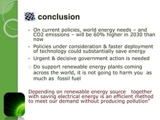 conclusion 
• On current policies, world energy needs – and 
CO2 emissions – will be 60% higher in 2030 than 
now 
• Policies under consideration & faster deployment 
of technology could substantially save energy 
• Urgent & decisive government action is needed 
Do support renewable energy plants coming 
across the world, it is not going to harm you as 
much as fossil fuel 
Depending on renewable energy source together 
with saving electrical energy is an efficient method 
to meet our demand without producing pollution” 
 
