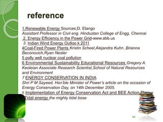 reference 
1.Renewable Energy Sources;D. Elango 
Assistant Professor in Civil eng. Hindustan College of Engg. Chennai 
2. Energy Efficiency in the Power Grid-www.abb.us 
3. Indian Wind Energy Outloo k 2011 
4Coal-Fired Power Plants Kristin Scheel,Alejandra Kuhn ,Brianna 
Beconovich,Ryan Nester 
5 polly well nuclear coal pollution 
6 Environmental Sustainability Educational Resources Gregory A. 
Keoleian Associate Research Scientist,School of Natural Resources 
and Environment 
7 ENERGY CONSERVATION IN INDIA 
Shri P M Sayeed, Hon’ble Minister of Power’s article on the occasion of 
Energy Conservation Day, on 14th December 2005. 
8 Implementation of Energy Conservation Act and BEE Action Plan 
9Tidal energy the mighty tidal bose 
54 
 