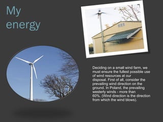 My energy Deciding on a small wind farm, we must ensure the fullest possible use of wind resources at our disposal. First of all, consider the prevailing wind direction on the ground. In Poland, the prevailing westerly winds - more than 60%. (Wind direction is the direction from which the wind blows). 