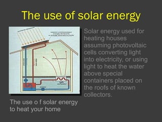 The use of solar energy The use o   f solar energy to heat your home Solar energy used for heating houses assuming photovoltaic cells converting light into electricity, or using light to heat the water above special containers placed on the roofs of known collectors. 