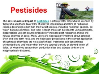 Pestisides
The environmental impact of pesticides is often greater than what is intended by
those who use them. Over 98% of sprayed insecticides and 95% of herbicides
reach a destination other than their target species, including nontarget species, air,
water, bottom sediments, and food. Though there can be benefits using pesticides,
inappropriate use can counterproductively increase pest resistance and kill the
natural enemies of pests. Many users are inadequately informed about potential
short and long-term risks, and the necessary precautions in the correct application
of such toxic chemicals are not always made. Pesticides can contaminate
unintended land and water when they are sprayed aerially or allowed to run off
fields, or when they escape from production sites and storage tanks or are
inappropriately discarded.
*****
 