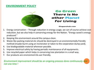 ENVIRONMENT POLICY
1. Energy conservation – Through reduction in energy usage, we can of course achieve cost
reduction, but we also help in conserving energy for the Nation. “Energy saved is energy
produced.”
2. Keeping the environment around the campus clean.
3. Waste like packing material etc should be destroyed in an environmentally friendly
method (maybe burnt using an incinerator or taken to the corporation dump yard).
4. Use biodegradable material wherever possible.
5. Improve electrical safety by having periodic maintenance of all equipments.
6. Use recycled paper which helps in conserving tree plantation in a small way.
7. Our products are environment & user friendly.
Environment improvement should be an ongoing process done continuously and
not one time !
 