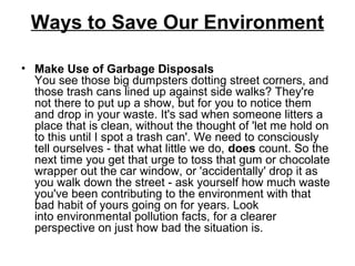 Ways to Save Our Environment
• Make Use of Garbage Disposals
You see those big dumpsters dotting street corners, and
those trash cans lined up against side walks? They're
not there to put up a show, but for you to notice them
and drop in your waste. It's sad when someone litters a
place that is clean, without the thought of 'let me hold on
to this until I spot a trash can'. We need to consciously
tell ourselves - that what little we do, does count. So the
next time you get that urge to toss that gum or chocolate
wrapper out the car window, or 'accidentally' drop it as
you walk down the street - ask yourself how much waste
you've been contributing to the environment with that
bad habit of yours going on for years. Look
into environmental pollution facts, for a clearer
perspective on just how bad the situation is.
 