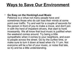 Ways to Save Our Environment
• Go Easy on the Honking/Loud Music
Patience is a virtue not many people have and
sometimes those who do can lose their minds at some
point over traffic. Try and wait for a couple of seconds for
the person in front of you to make a move, and don't join
in with the herd of impatient drivers, that start to honk
incessantly. We all know that loud music is justified when
the weekend comes around. Try being a little
sympathetic when it comes to your neighbors, and even
to people across the street. Go by the curfew time, or
make sure to turn it down at least when it's 11 pm. Not
everyone will be a fan of your music, or noise that late,
so try and be a little understanding.
 