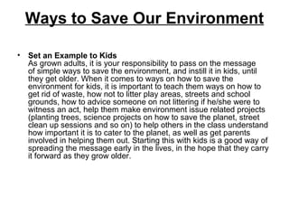 Ways to Save Our Environment
• Set an Example to Kids
As grown adults, it is your responsibility to pass on the message
of simple ways to save the environment, and instill it in kids, until
they get older. When it comes to ways on how to save the
environment for kids, it is important to teach them ways on how to
get rid of waste, how not to litter play areas, streets and school
grounds, how to advice someone on not littering if he/she were to
witness an act, help them make environment issue related projects
(planting trees, science projects on how to save the planet, street
clean up sessions and so on) to help others in the class understand
how important it is to cater to the planet, as well as get parents
involved in helping them out. Starting this with kids is a good way of
spreading the message early in the lives, in the hope that they carry
it forward as they grow older.
 