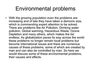 • With the growing population even the problems are
increasing and of late they have taken a demonic size,
which is commanding expert attention to be solved.
There are problems like Air Pollution, Drinking water
pollution, Global warming, Hazardous Waste, Ozone
Depletion and many others, which makes the list
endless. As globalization paves its way across the world
these problems no longer remain local problems but
become international issues and there are numerous
causes of these problems, some of which are created by
man and can also be controlled by man. So here we
would discuss some of these environmental problems,
their causes and effects.
Environmental problems
 