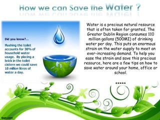 Water is a precious natural resource
  that is often taken for granted. The
  Greater Dublin Region consumes 110
   million gallons (500MI) of drinking
 water per day. This puts an enormous
 strain on the water supply to meet an
  ever-increasing demand. To help you
 ease the strain and save this precious
resource, here are a few tips on how to
save water around your home, office or
                  school.

                *****
 