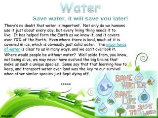 There’s no doubt that water is important. Not only do we humans
use it just about every day, but every living thing needs it to
live. It has helped form the Earth as we know it, and it covers
over 70% of the Earth. Even where there is land, much of it is
covered in ice, which is obviously just solid water. The importance
of water is clear to us in many ways, and we can’t overlook it.
Where would people be without water? Well aside from, you know,
not being alive, we may never have evolved the big brains that
make us such a unique species. Some say that that learning how to
keep, and transport water over land was the key to our survival
when other similar species just kept dying off.

                              *****
 