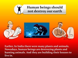 Human beings should
not destroy our earth
Earlier, In India there were many plants and animals.
Nowadays, human beings are destroying plants and
hunting animals. And they are building their houses to
live in.
 