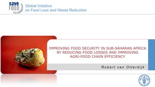 R o b e r t v a n O t t e r d i j k
IMPROVING FOOD SECURITY IN SUB-SAHARAN AFRICA
BY REDUCING FOOD LOSSES AND IMPROVING
AGRI-FOOD CHAIN EFFICIENCY
Global Initiative
on Food Loss and Waste Reduction
 
