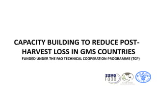 CAPACITY BUILDING TO REDUCE POST-
HARVEST LOSS IN GMS COUNTRIES
FUNDED UNDER THE FAO TECHNICAL COOPERATION PROGRAMME (TCP)
 