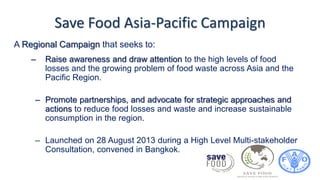Save Food Asia-Pacific Campaign
– Raise awareness and draw attention to the high levels of food
losses and the growing problem of food waste across Asia and the
Pacific Region.
– Promote partnerships, and advocate for strategic approaches and
actions to reduce food losses and waste and increase sustainable
consumption in the region.
– Launched on 28 August 2013 during a High Level Multi-stakeholder
Consultation, convened in Bangkok.
A Regional Campaign that seeks to:
 