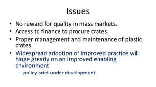 Issues
• No reward for quality in mass markets.
• Access to finance to procure crates.
• Proper management and maintenance of plastic
crates.
• Widespread adoption of improved practice will
hinge greatly on an improved enabling
environment
– policy brief under development.
 