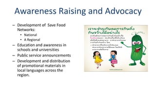 Awareness Raising and Advocacy
– Development of Save Food
Networks:
• National
• A Regional
– Education and awareness in
schools and universities
– Public service announcements
– Development and distribution
of promotional materials in
local languages across the
region.
 
