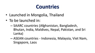 Countries
• Launched in Mongolia, Thailand
• To be launched in:
– SAARC countries (Afghanistan, Bangladesh,
Bhutan, India, Maldives, Nepal, Pakistan, and Sri
Lanka)
– ASEAN countries - Indonesia, Malaysia, Viet Nam,
Singapore, Laos
 