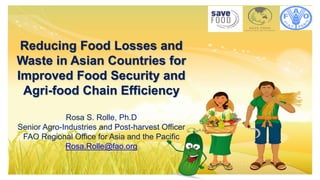 Reducing Food Losses and Waste
Reducing Food Losses and
Waste in Asian Countries for
Improved Food Security and
Agri-food Chain Efficiency
Rosa S. Rolle, Ph.D
Senior Agro-Industries and Post-harvest Officer
FAO Regional Office for Asia and the Pacific
Rosa.Rolle@fao.org
 