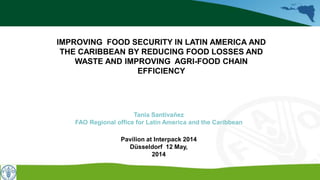 Tania Santivañez
FAO Regional office for Latin America and the Caribbean
Pavilion at Interpack 2014
Düsseldorf 12 May,
2014
IMPROVING FOOD SECURITY IN LATIN AMERICA AND
THE CARIBBEAN BY REDUCING FOOD LOSSES AND
WASTE AND IMPROVING AGRI-FOOD CHAIN
EFFICIENCY
 