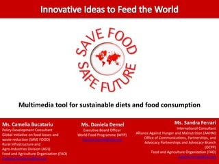 Multimedia tool for sustainable diets and food consumption
Ms. Camelia Bucatariu
Policy Development Consultant
Global Initiative on food losses and
waste reduction (SAVE FOOD)
Rural Infrastructure and
Agro-Industries Division (AGS)
Food and Agriculture Organization (FAO)
Camelia.Bucatariu@fao.org
Ms. Sandra Ferrari
International Consultant
Alliance Against Hunger and Malnutrition (AAHM)
Office of Communications, Partnerships, and
Advocacy Partnerships and Advocacy Branch
(OCPP)
Food and Agriculture Organization (FAO)
Sandra.Ferrari@fao.org
Ms. Daniela Demel
Executive Board Officer
World Food Programme (WFP)
Daniela.Demel@wfp.org
 