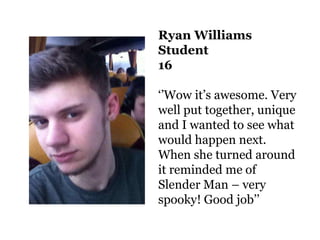 Ryan Williams
Student
16

‘’Wow it’s awesome. Very
well put together, unique
and I wanted to see what
would happen next.
When she turned around
it reminded me of
Slender Man – very
spooky! Good job’’
 