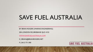 SAVE FUEL AUSTRALIA
BY BRIAN ROGERS (MARINE ENGINEERING)
204 LONDON RD, BRISBANE QLD 4153
WWW.SAVEFUELAUSTRALIA.COM
E | BRIAN@BRIANROGERS.NET
P | 0413 771 090
 
