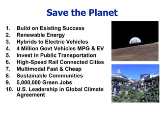Save the Planet Build on Existing Success Renewable Energy Hybrids to Electric Vehicles 4 Million Govt Vehicles MPG & EV Invest in Public Transportation High-Speed Rail Connected Cities Multimodal Fast & Cheap Sustainable Communities 5,000,000 Green Jobs U.S. Leadership in Global Climate Agreement 