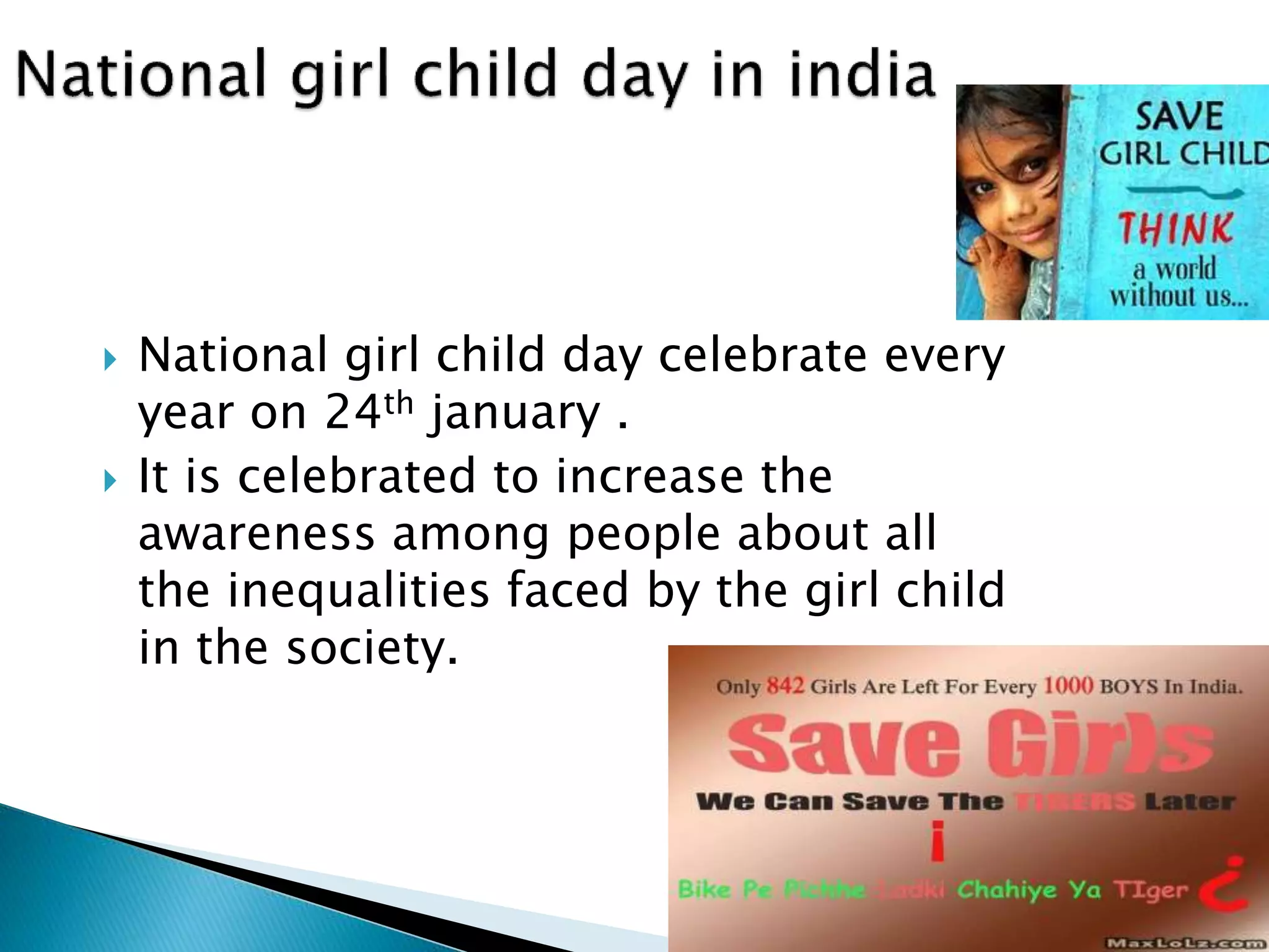  National girl child day celebrate every 
year on 24th january . 
 It is celebrated to increase the 
awareness among people about all 
the inequalities faced by the girl child 
in the society. 
 