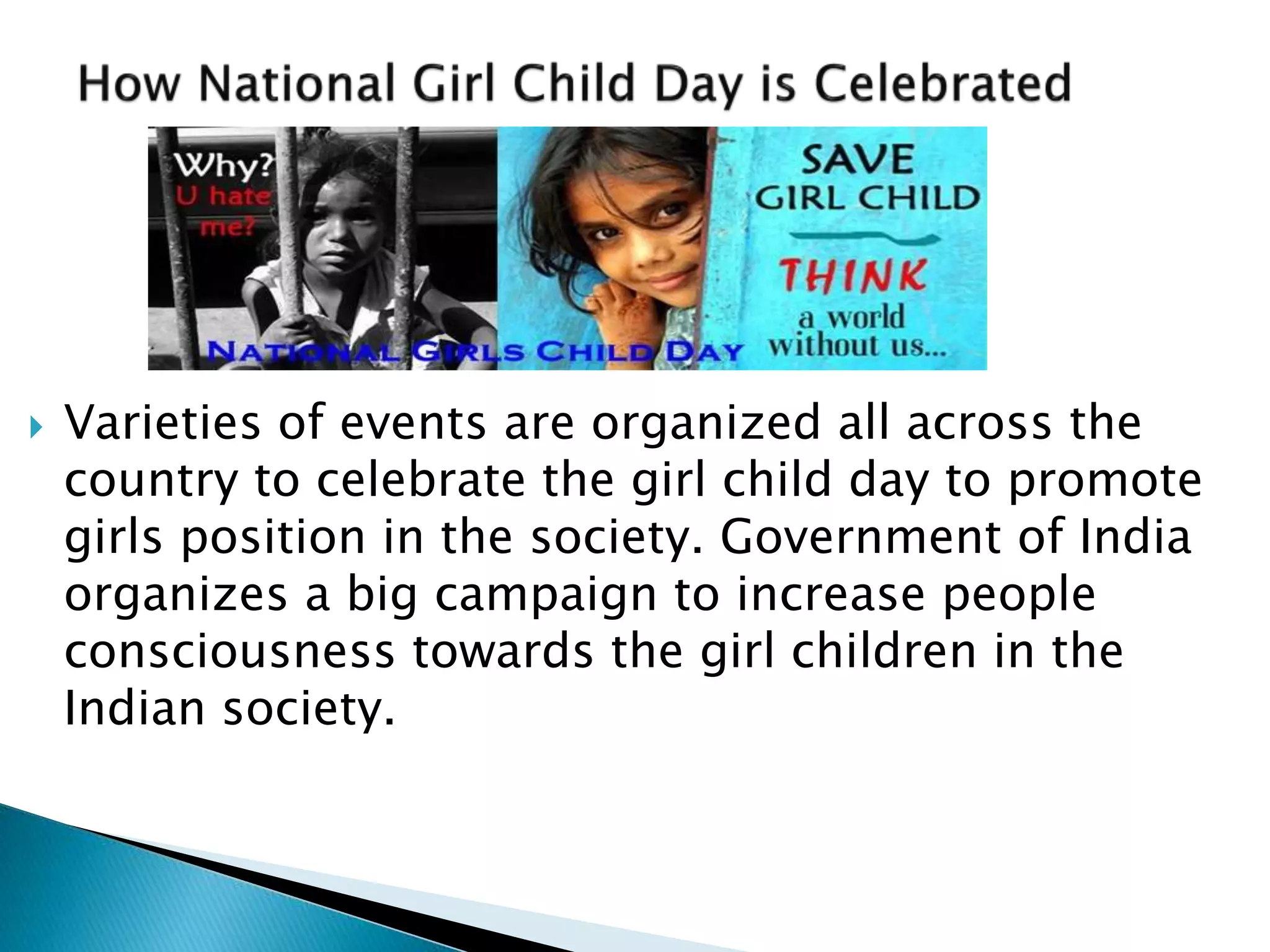 Varieties of events are organized all across the 
country to celebrate the girl child day to promote 
girls position in the society. Government of India 
organizes a big campaign to increase people 
consciousness towards the girl children in the 
Indian society. 
 