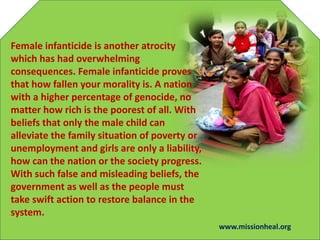 Female infanticide is another atrocity
which has had overwhelming
consequences. Female infanticide proves
that how fallen your morality is. A nation
with a higher percentage of genocide, no
matter how rich is the poorest of all. With
beliefs that only the male child can
alleviate the family situation of poverty or
unemployment and girls are only a liability,
how can the nation or the society progress.
With such false and misleading beliefs, the
government as well as the people must
take swift action to restore balance in the
system.
www.missionheal.org
 