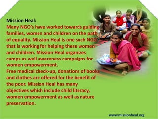 Mission Heal:
Many NGOs have worked towards guiding
families, women and children on the path
of equality. Mission Heal is one such NGO
that is working for helping these women
and children. Mission Heal organizes
camps as well awareness campaigns for
women empowerment.
Free medical check-up, donations of books
and clothes are offered for the benefit of
the poor. Mission Heal has many
objectives which include child literacy,
women empowerment as well as nature
preservation.
www.missionheal.org
 