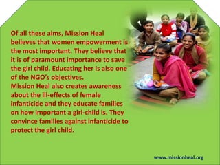 Of all these aims, Mission Heal
believes that women empowerment is
the most important. They believe that
it is of paramount importance to save
the girl child. Educating her is also one
of the NGOs objectives.
Mission Heal also creates awareness
about the ill-effects of female
infanticide and they educate families
on how important a girl-child is. They
convince families against infanticide to
protect the girl child.
www.missionheal.org
 