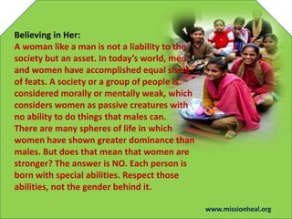 Believing in Her:
A woman like a man is not a liability to the
society but an asset. In todays world, men
and women have accomplished equal share
of feats. A society or a group of people is
considered morally or mentally weak, which
considers women as passive creatures with
no ability to do things that males can.
There are many spheres of life in which
women have shown greater dominance than
males. But does that mean that women are
stronger? The answer is NO. Each person is
born with special abilities. Respect those
abilities, not the gender behind it.
www.missionheal.org
 