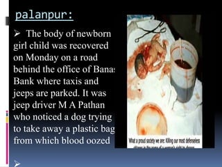 palanpur:
 The body of newborn
girl child was recovered
on Monday on a road
behind the office of Banas
Bank where taxis and
jeeps are parked. It was
jeep driver M A Pathan
who noticed a dog trying
to take away a plastic bag
from which blood oozed

 