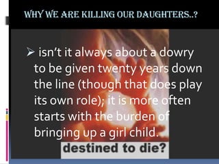 Why we are killing our daughters..?

 isn’t it always about a dowry

to be given twenty years down
the line (though that does play
its own role); it is more often
starts with the burden of
bringing up a girl child.

 