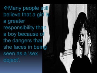 Many people still
believe that a girl is
a greater
responsibility than
a boy because of
the dangers that
she faces in being
seen as a ‘sex
object’.

 